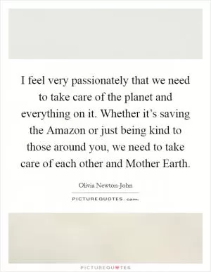 I feel very passionately that we need to take care of the planet and everything on it. Whether it’s saving the Amazon or just being kind to those around you, we need to take care of each other and Mother Earth Picture Quote #1