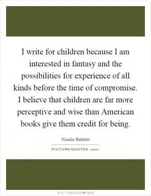 I write for children because I am interested in fantasy and the possibilities for experience of all kinds before the time of compromise. I believe that children are far more perceptive and wise than American books give them credit for being Picture Quote #1
