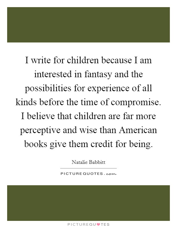 I write for children because I am interested in fantasy and the possibilities for experience of all kinds before the time of compromise. I believe that children are far more perceptive and wise than American books give them credit for being. Picture Quote #1