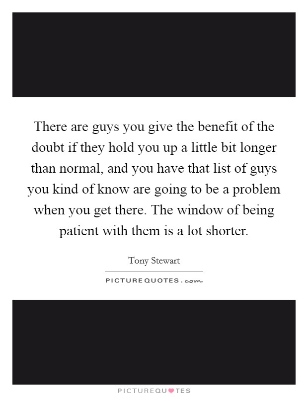 There are guys you give the benefit of the doubt if they hold you up a little bit longer than normal, and you have that list of guys you kind of know are going to be a problem when you get there. The window of being patient with them is a lot shorter. Picture Quote #1