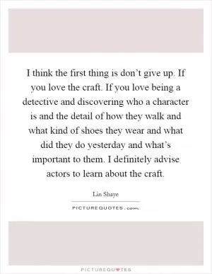 I think the first thing is don’t give up. If you love the craft. If you love being a detective and discovering who a character is and the detail of how they walk and what kind of shoes they wear and what did they do yesterday and what’s important to them. I definitely advise actors to learn about the craft Picture Quote #1