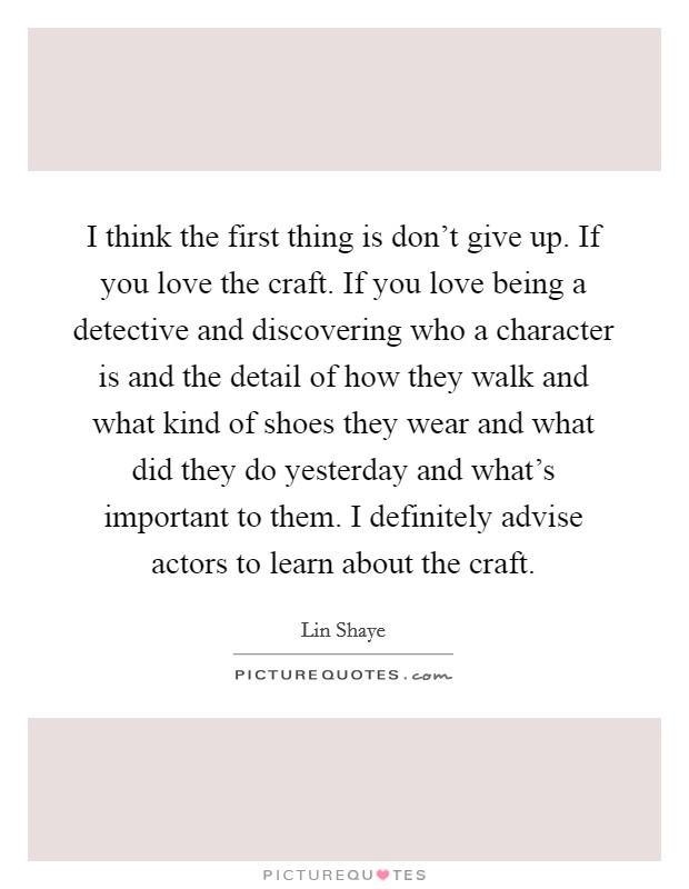 I think the first thing is don't give up. If you love the craft. If you love being a detective and discovering who a character is and the detail of how they walk and what kind of shoes they wear and what did they do yesterday and what's important to them. I definitely advise actors to learn about the craft. Picture Quote #1