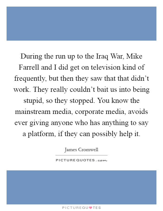During the run up to the Iraq War, Mike Farrell and I did get on television kind of frequently, but then they saw that that didn't work. They really couldn't bait us into being stupid, so they stopped. You know the mainstream media, corporate media, avoids ever giving anyone who has anything to say a platform, if they can possibly help it. Picture Quote #1