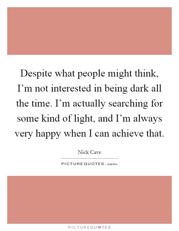 Despite what people might think, I'm not interested in being dark all the time. I'm actually searching for some kind of light, and I'm always very happy when I can achieve that. Picture Quote #1