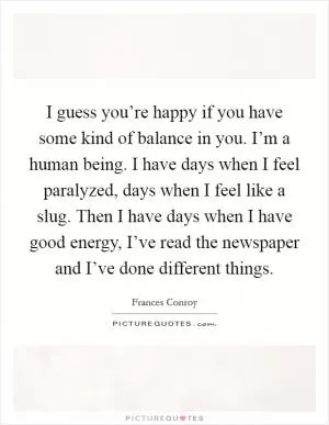 I guess you’re happy if you have some kind of balance in you. I’m a human being. I have days when I feel paralyzed, days when I feel like a slug. Then I have days when I have good energy, I’ve read the newspaper and I’ve done different things Picture Quote #1