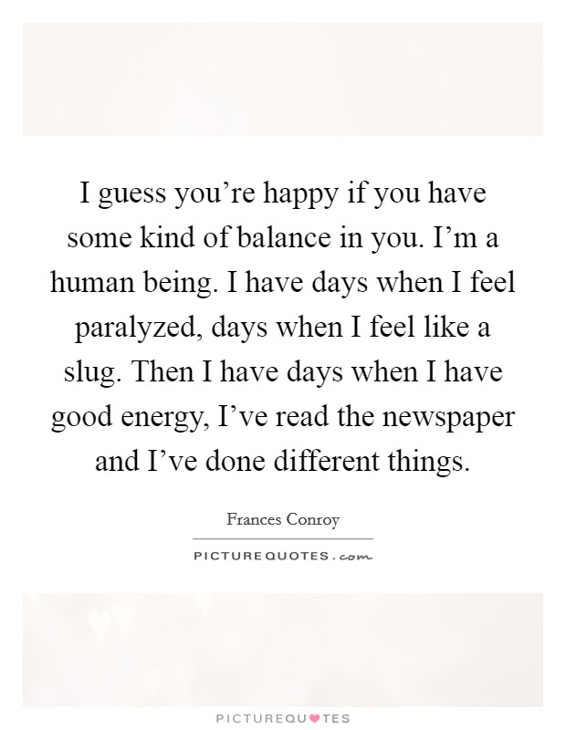 I guess you're happy if you have some kind of balance in you. I'm a human being. I have days when I feel paralyzed, days when I feel like a slug. Then I have days when I have good energy, I've read the newspaper and I've done different things. Picture Quote #1