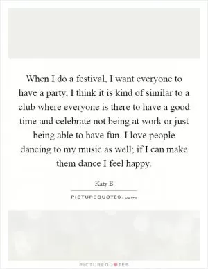 When I do a festival, I want everyone to have a party, I think it is kind of similar to a club where everyone is there to have a good time and celebrate not being at work or just being able to have fun. I love people dancing to my music as well; if I can make them dance I feel happy Picture Quote #1
