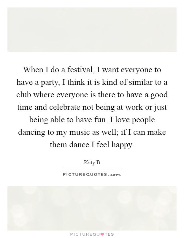 When I do a festival, I want everyone to have a party, I think it is kind of similar to a club where everyone is there to have a good time and celebrate not being at work or just being able to have fun. I love people dancing to my music as well; if I can make them dance I feel happy. Picture Quote #1