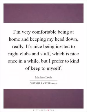 I’m very comfortable being at home and keeping my head down, really. It’s nice being invited to night clubs and stuff, which is nice once in a while, but I prefer to kind of keep to myself Picture Quote #1