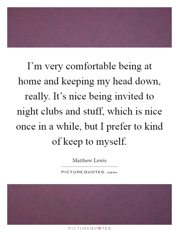 I'm very comfortable being at home and keeping my head down, really. It's nice being invited to night clubs and stuff, which is nice once in a while, but I prefer to kind of keep to myself. Picture Quote #1