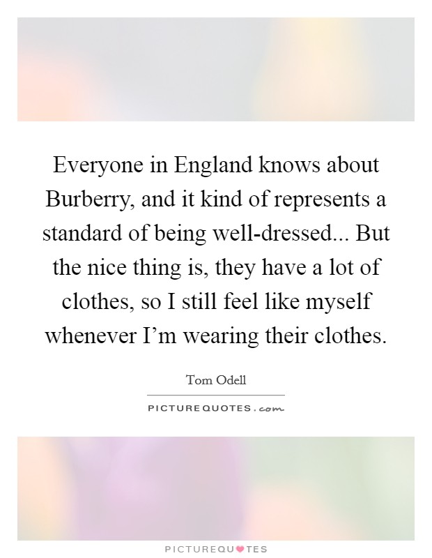 Everyone in England knows about Burberry, and it kind of represents a standard of being well-dressed... But the nice thing is, they have a lot of clothes, so I still feel like myself whenever I'm wearing their clothes. Picture Quote #1
