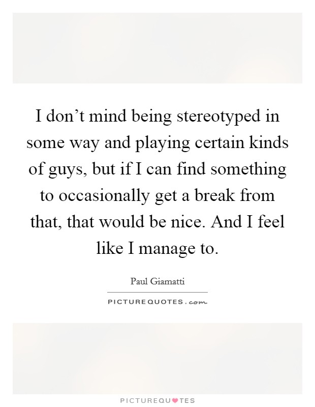 I don't mind being stereotyped in some way and playing certain kinds of guys, but if I can find something to occasionally get a break from that, that would be nice. And I feel like I manage to. Picture Quote #1