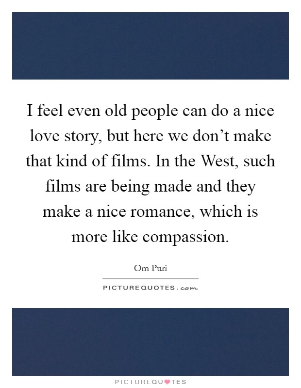 I feel even old people can do a nice love story, but here we don't make that kind of films. In the West, such films are being made and they make a nice romance, which is more like compassion. Picture Quote #1