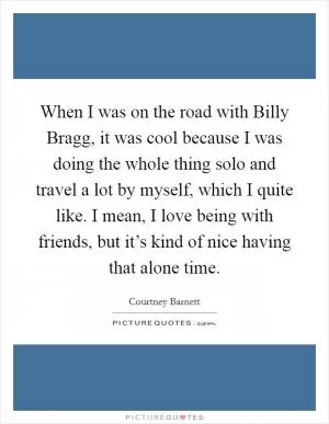 When I was on the road with Billy Bragg, it was cool because I was doing the whole thing solo and travel a lot by myself, which I quite like. I mean, I love being with friends, but it’s kind of nice having that alone time Picture Quote #1