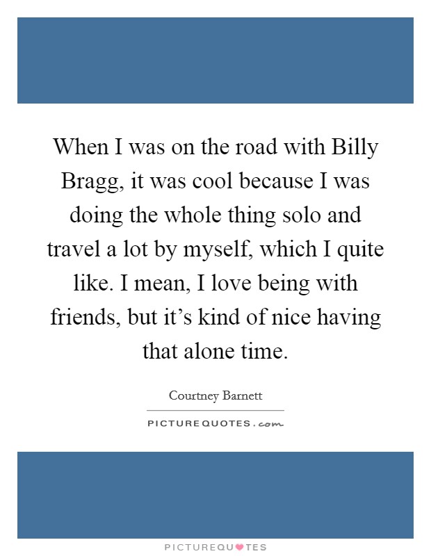 When I was on the road with Billy Bragg, it was cool because I was doing the whole thing solo and travel a lot by myself, which I quite like. I mean, I love being with friends, but it's kind of nice having that alone time. Picture Quote #1