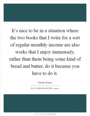 It’s nice to be in a situation where the two books that I write for a sort of regular monthly income are also works that I enjoy immensely, rather than them being some kind of bread and butter, do it because you have to do it Picture Quote #1