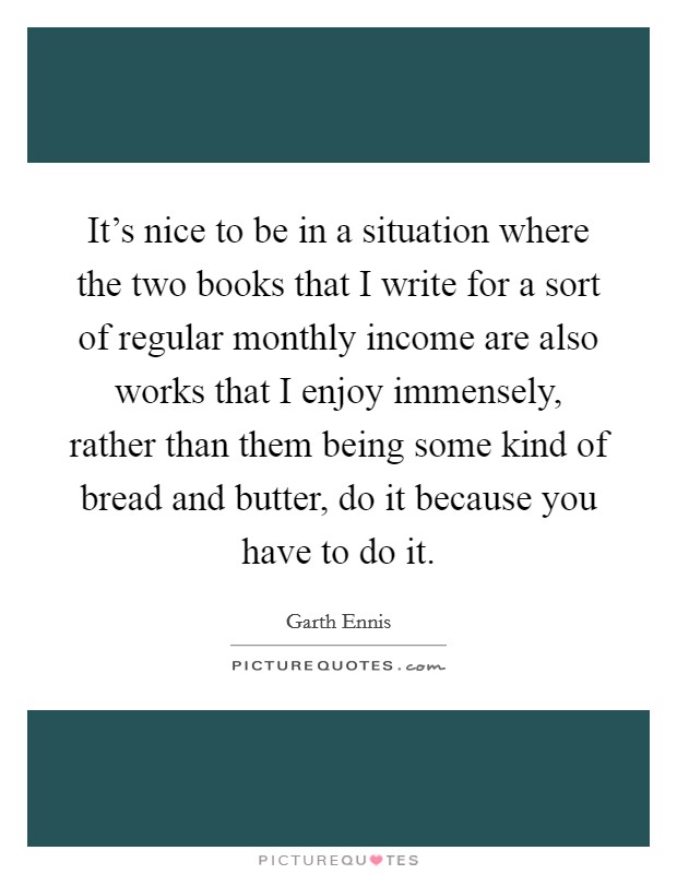 It's nice to be in a situation where the two books that I write for a sort of regular monthly income are also works that I enjoy immensely, rather than them being some kind of bread and butter, do it because you have to do it. Picture Quote #1