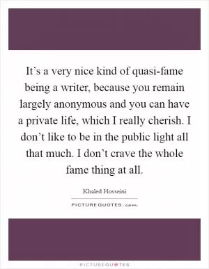 It’s a very nice kind of quasi-fame being a writer, because you remain largely anonymous and you can have a private life, which I really cherish. I don’t like to be in the public light all that much. I don’t crave the whole fame thing at all Picture Quote #1
