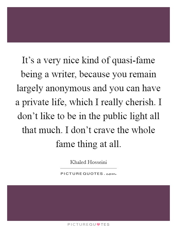 It's a very nice kind of quasi-fame being a writer, because you remain largely anonymous and you can have a private life, which I really cherish. I don't like to be in the public light all that much. I don't crave the whole fame thing at all. Picture Quote #1