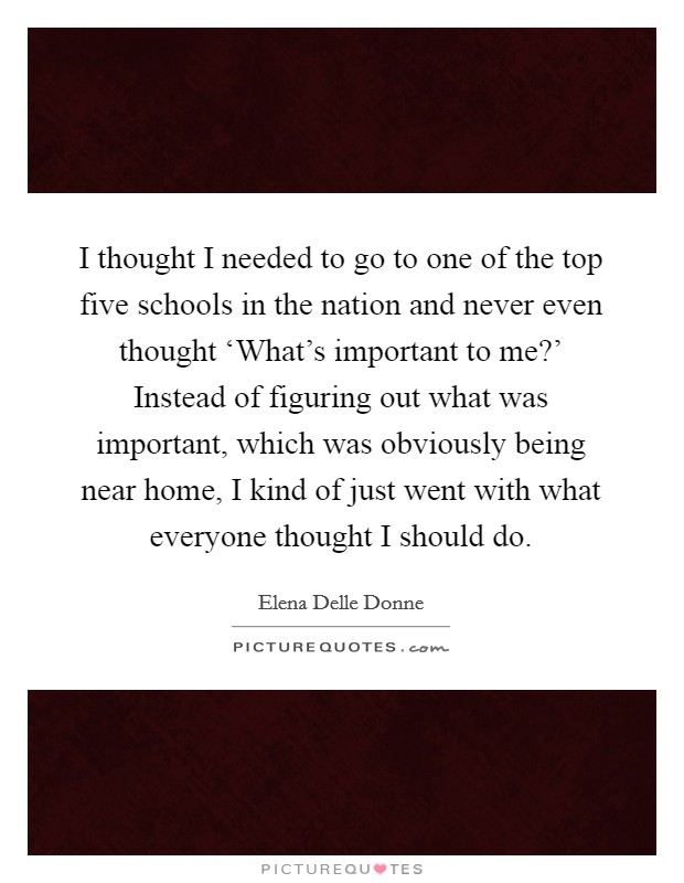 I thought I needed to go to one of the top five schools in the nation and never even thought ‘What's important to me?' Instead of figuring out what was important, which was obviously being near home, I kind of just went with what everyone thought I should do. Picture Quote #1