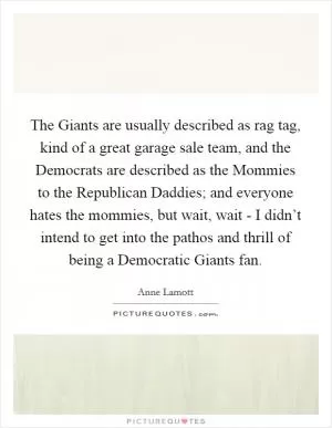 The Giants are usually described as rag tag, kind of a great garage sale team, and the Democrats are described as the Mommies to the Republican Daddies; and everyone hates the mommies, but wait, wait - I didn’t intend to get into the pathos and thrill of being a Democratic Giants fan Picture Quote #1