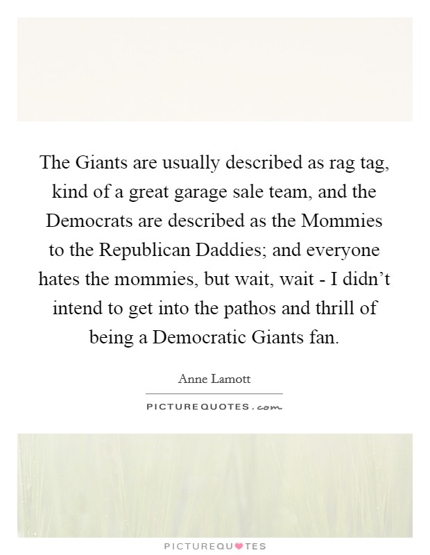 The Giants are usually described as rag tag, kind of a great garage sale team, and the Democrats are described as the Mommies to the Republican Daddies; and everyone hates the mommies, but wait, wait - I didn't intend to get into the pathos and thrill of being a Democratic Giants fan. Picture Quote #1
