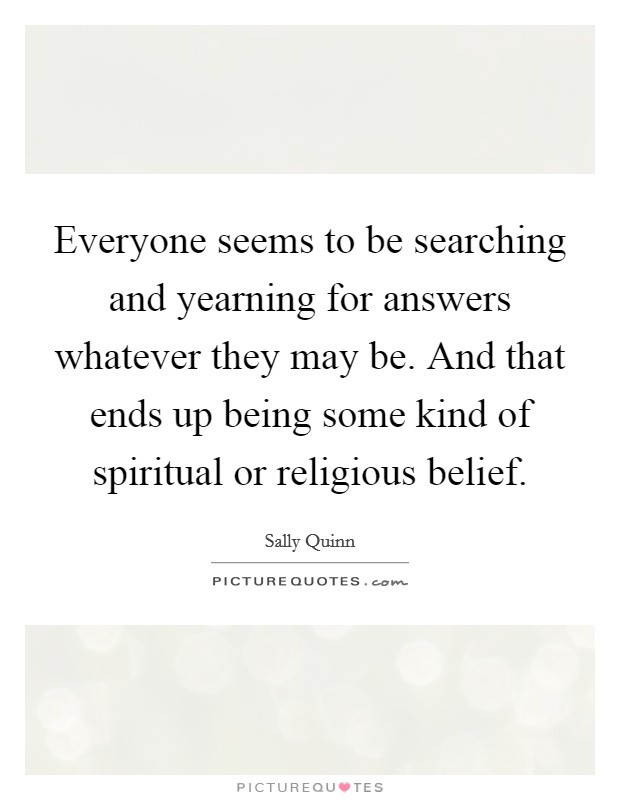 Everyone seems to be searching and yearning for answers whatever they may be. And that ends up being some kind of spiritual or religious belief. Picture Quote #1