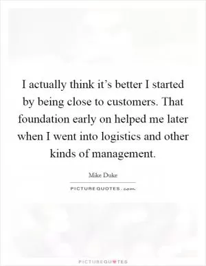 I actually think it’s better I started by being close to customers. That foundation early on helped me later when I went into logistics and other kinds of management Picture Quote #1