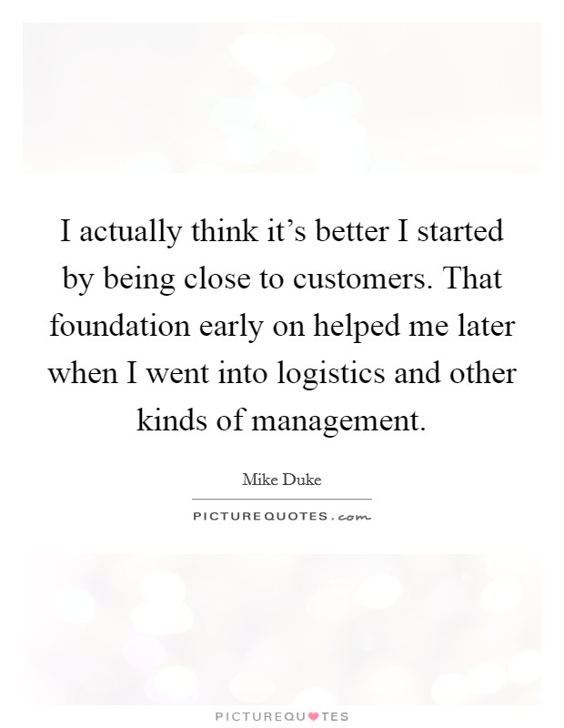 I actually think it's better I started by being close to customers. That foundation early on helped me later when I went into logistics and other kinds of management. Picture Quote #1