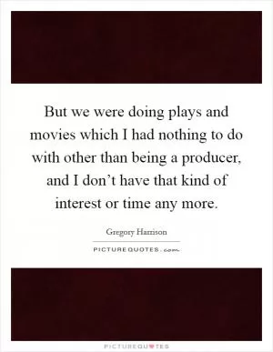 But we were doing plays and movies which I had nothing to do with other than being a producer, and I don’t have that kind of interest or time any more Picture Quote #1