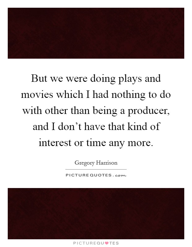 But we were doing plays and movies which I had nothing to do with other than being a producer, and I don't have that kind of interest or time any more. Picture Quote #1