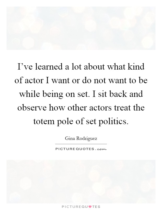 I've learned a lot about what kind of actor I want or do not want to be while being on set. I sit back and observe how other actors treat the totem pole of set politics. Picture Quote #1