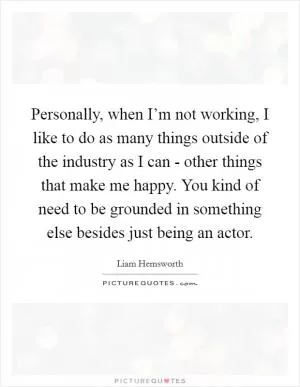 Personally, when I’m not working, I like to do as many things outside of the industry as I can - other things that make me happy. You kind of need to be grounded in something else besides just being an actor Picture Quote #1