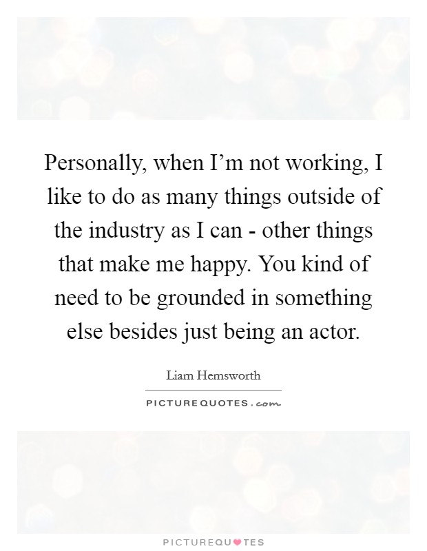 Personally, when I'm not working, I like to do as many things outside of the industry as I can - other things that make me happy. You kind of need to be grounded in something else besides just being an actor. Picture Quote #1