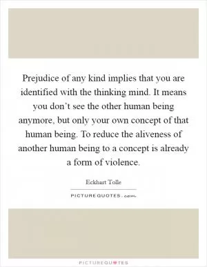 Prejudice of any kind implies that you are identified with the thinking mind. It means you don’t see the other human being anymore, but only your own concept of that human being. To reduce the aliveness of another human being to a concept is already a form of violence Picture Quote #1