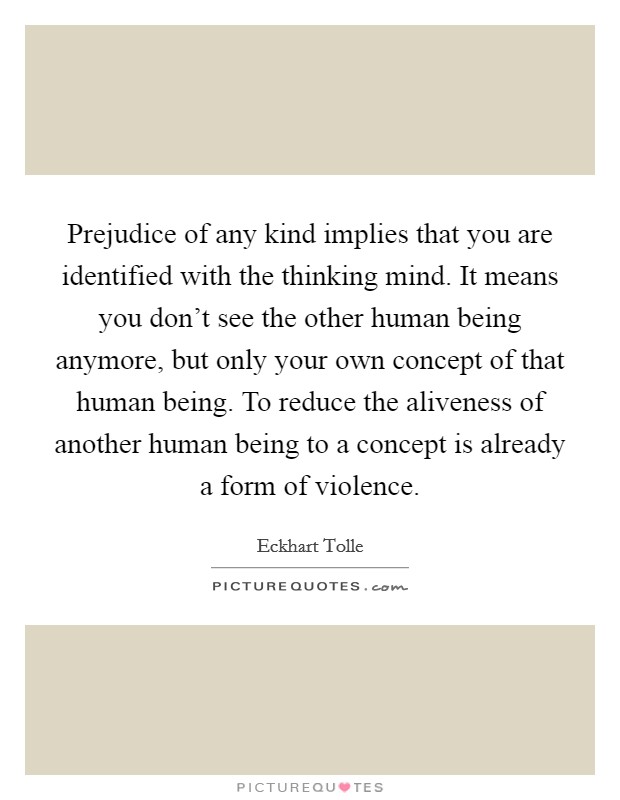 Prejudice of any kind implies that you are identified with the thinking mind. It means you don't see the other human being anymore, but only your own concept of that human being. To reduce the aliveness of another human being to a concept is already a form of violence. Picture Quote #1