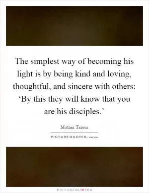The simplest way of becoming his light is by being kind and loving, thoughtful, and sincere with others: ‘By this they will know that you are his disciples.’ Picture Quote #1