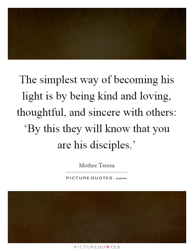 The simplest way of becoming his light is by being kind and loving, thoughtful, and sincere with others: ‘By this they will know that you are his disciples.' Picture Quote #1