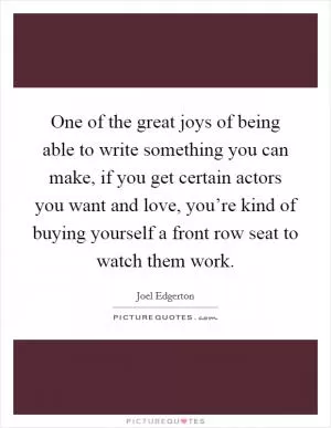 One of the great joys of being able to write something you can make, if you get certain actors you want and love, you’re kind of buying yourself a front row seat to watch them work Picture Quote #1