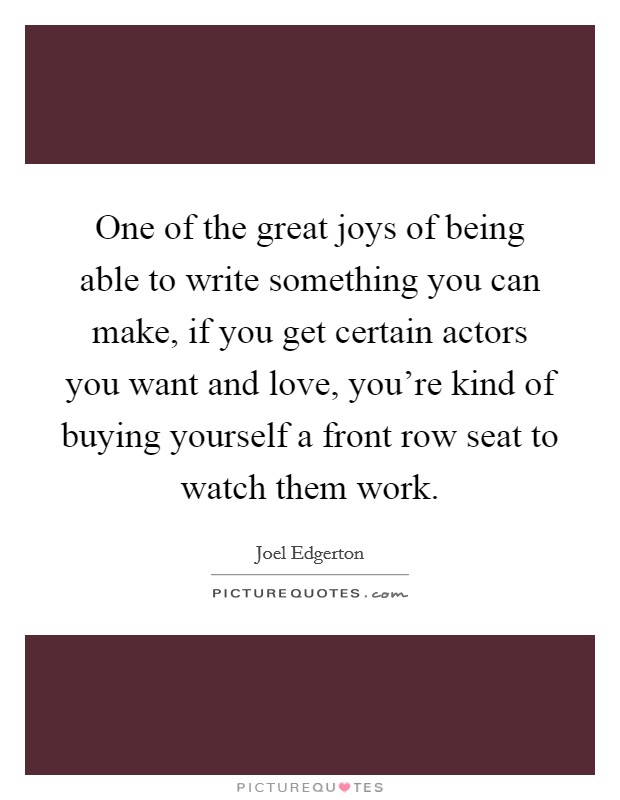 One of the great joys of being able to write something you can make, if you get certain actors you want and love, you're kind of buying yourself a front row seat to watch them work. Picture Quote #1