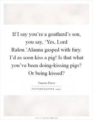 If I say you’re a goatherd’s son, you say, ‘Yes, Lord Ralon.’Alanna gasped with fury. I’d as soon kiss a pig! Is that what you’ve been doing-kissing pigs? Or being kissed? Picture Quote #1
