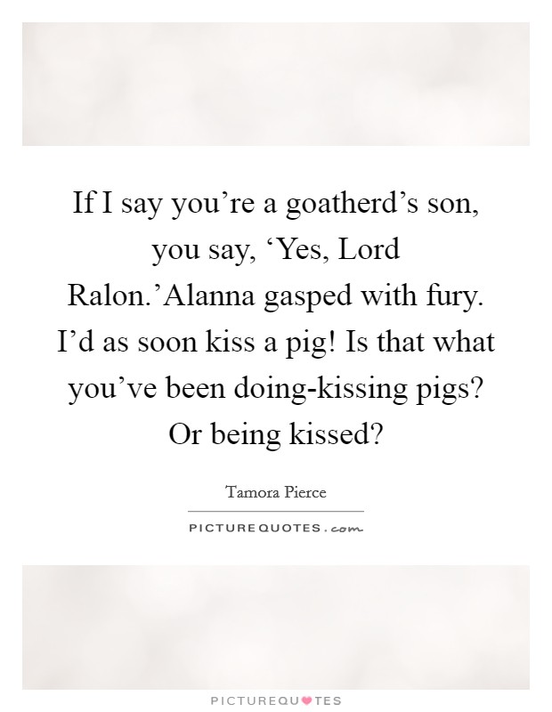 If I say you're a goatherd's son, you say, ‘Yes, Lord Ralon.'Alanna gasped with fury. I'd as soon kiss a pig! Is that what you've been doing-kissing pigs? Or being kissed? Picture Quote #1