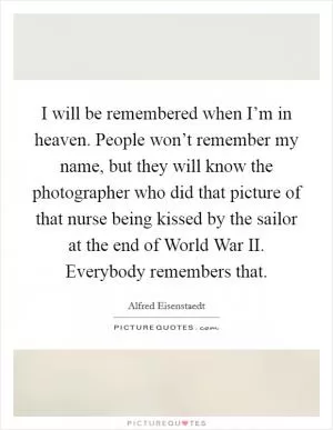 I will be remembered when I’m in heaven. People won’t remember my name, but they will know the photographer who did that picture of that nurse being kissed by the sailor at the end of World War II. Everybody remembers that Picture Quote #1