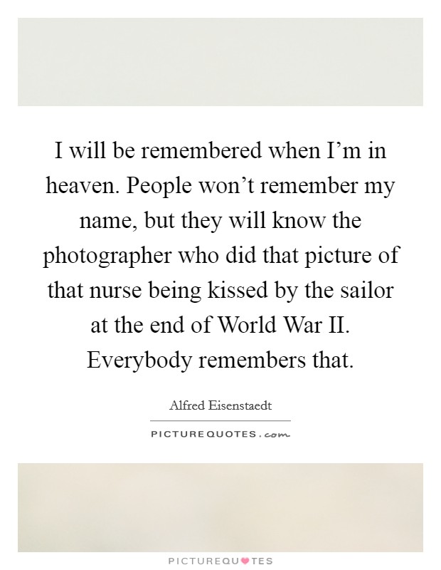 I will be remembered when I'm in heaven. People won't remember my name, but they will know the photographer who did that picture of that nurse being kissed by the sailor at the end of World War II. Everybody remembers that. Picture Quote #1