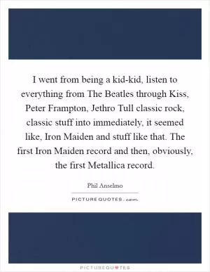 I went from being a kid-kid, listen to everything from The Beatles through Kiss, Peter Frampton, Jethro Tull classic rock, classic stuff into immediately, it seemed like, Iron Maiden and stuff like that. The first Iron Maiden record and then, obviously, the first Metallica record Picture Quote #1