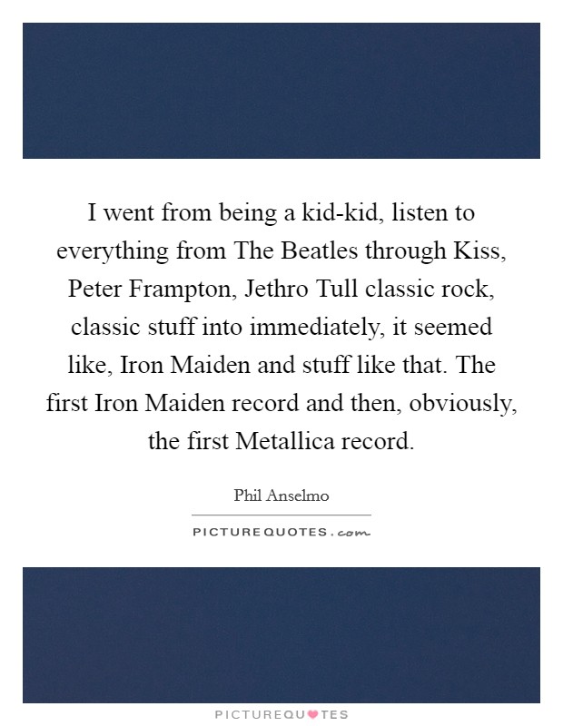 I went from being a kid-kid, listen to everything from The Beatles through Kiss, Peter Frampton, Jethro Tull classic rock, classic stuff into immediately, it seemed like, Iron Maiden and stuff like that. The first Iron Maiden record and then, obviously, the first Metallica record. Picture Quote #1