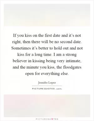 If you kiss on the first date and it’s not right, then there will be no second date. Sometimes it’s better to hold out and not kiss for a long time. I am a strong believer in kissing being very intimate, and the minute you kiss, the floodgates open for everything else Picture Quote #1
