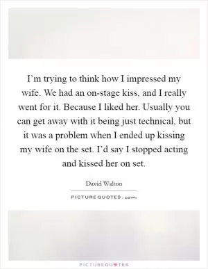 I’m trying to think how I impressed my wife. We had an on-stage kiss, and I really went for it. Because I liked her. Usually you can get away with it being just technical, but it was a problem when I ended up kissing my wife on the set. I’d say I stopped acting and kissed her on set Picture Quote #1