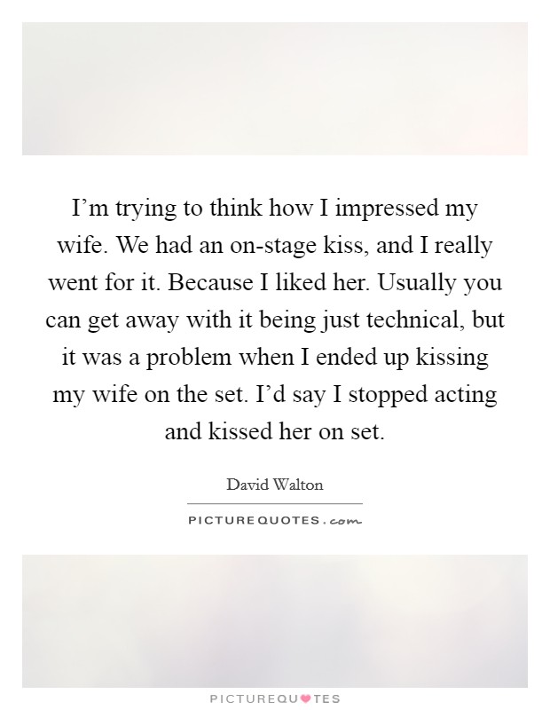 I'm trying to think how I impressed my wife. We had an on-stage kiss, and I really went for it. Because I liked her. Usually you can get away with it being just technical, but it was a problem when I ended up kissing my wife on the set. I'd say I stopped acting and kissed her on set. Picture Quote #1