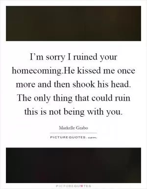 I’m sorry I ruined your homecoming.He kissed me once more and then shook his head. The only thing that could ruin this is not being with you Picture Quote #1